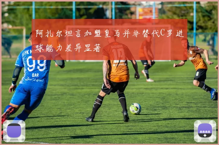 阿扎尔坦言加盟皇马并非替代C罗进球能力差异显著