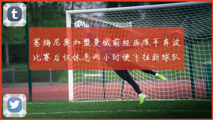 塞梅尼奥加盟曼城前经历艰辛奔波比赛后仅休息两小时便飞往新球队