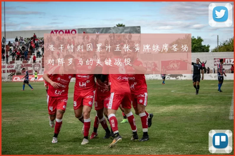 洛卡特利因累计五张黄牌缺席客场对阵罗马的关键战役