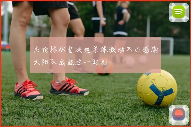杰伦格林首次绝杀球激动不已感谢太阳队成就这一时刻