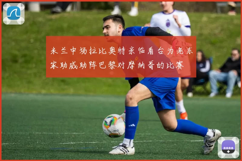 米兰中场拉比奥特亲临看台为老东家助威助阵巴黎对摩纳哥的比赛