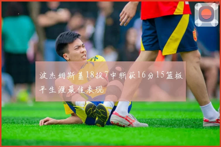 波杰姆斯基18投7中斩获16分15篮板平生涯最佳表现