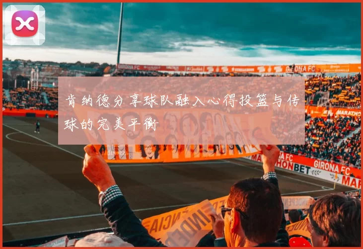 肯纳德分享球队融入心得投篮与传球的完美平衡