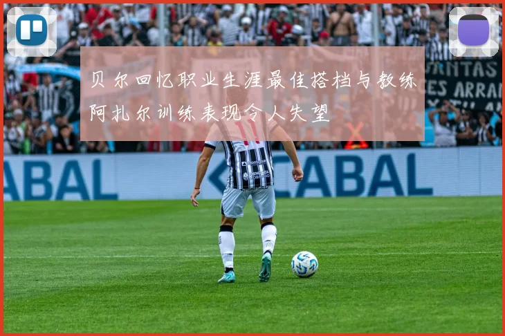 贝尔回忆职业生涯最佳搭档与教练阿扎尔训练表现令人失望
