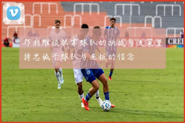 邓利维谈执掌球队的挑战与决策坚持忠诚于球队与老板的信念