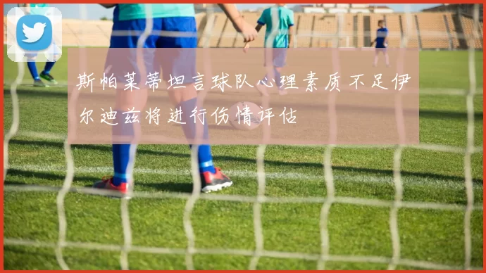斯帕莱蒂坦言球队心理素质不足伊尔迪兹将进行伤情评估