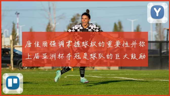 唐佳丽强调掌握球权的重要性并称上届亚洲杯夺冠是球队的巨大鼓励