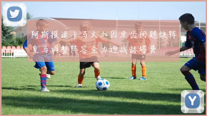 阿斯报道卡马文加因牙齿问题缺阵皇马调整阵容全力迎战赫塔费