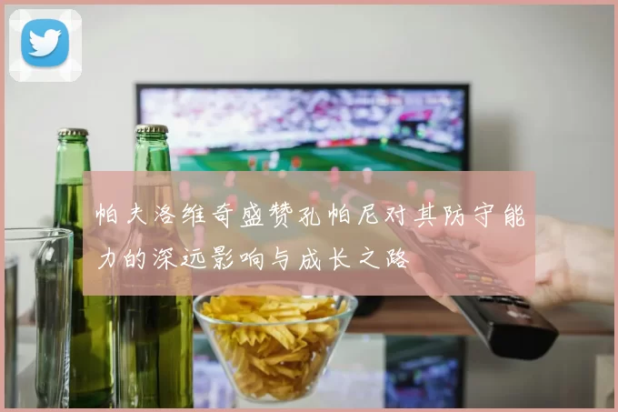 帕夫洛维奇盛赞孔帕尼对其防守能力的深远影响与成长之路