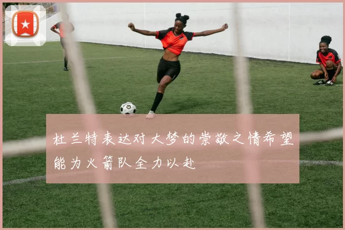 杜兰特表达对大梦的崇敬之情希望能为火箭队全力以赴