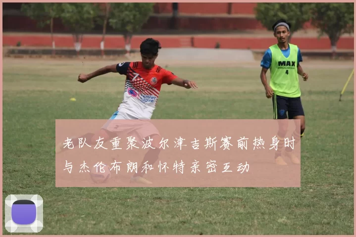 老队友重聚波尔津吉斯赛前热身时与杰伦布朗和怀特亲密互动
