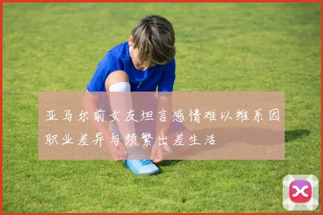亚马尔前女友坦言感情难以维系因职业差异与频繁出差生活