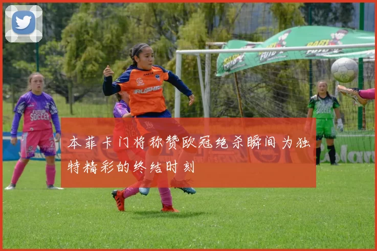 本菲卡门将称赞欧冠绝杀瞬间为独特精彩的终结时刻