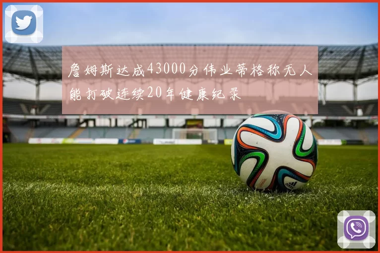 詹姆斯达成43000分伟业蒂格称无人能打破连续20年健康纪录