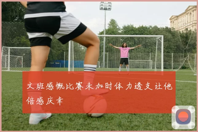 文班感慨比赛未加时体力透支让他倍感庆幸