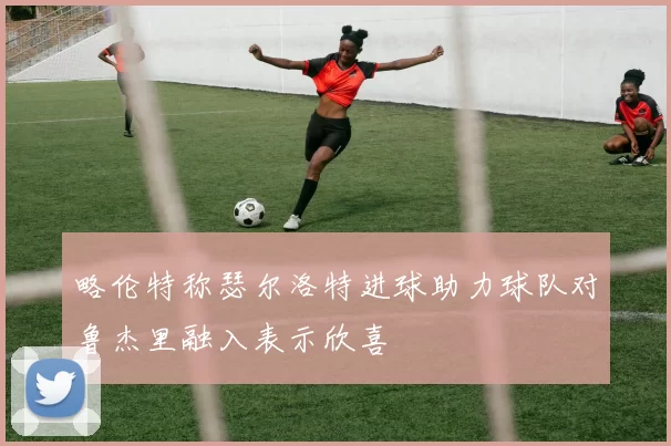 略伦特称瑟尔洛特进球助力球队对鲁杰里融入表示欣喜