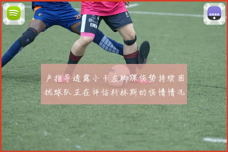 卢指导透露小卡左脚踝伤势持续困扰球队正在评估科林斯的伤情情况
