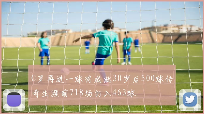 C罗再进一球将成就30岁后500球传奇生涯前718场打入463球