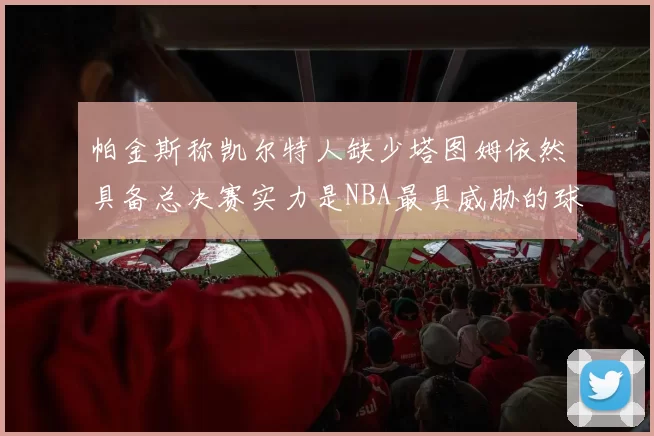 帕金斯称凯尔特人缺少塔图姆依然具备总决赛实力是NBA最具威胁的球队