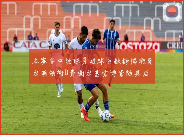 本赛季中场球员进球贡献榜揭晓费尔明领衔B费谢尔基索博紧随其后