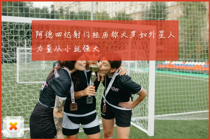 阿德回忆射门经历称大罗如外星人力量从小就强大