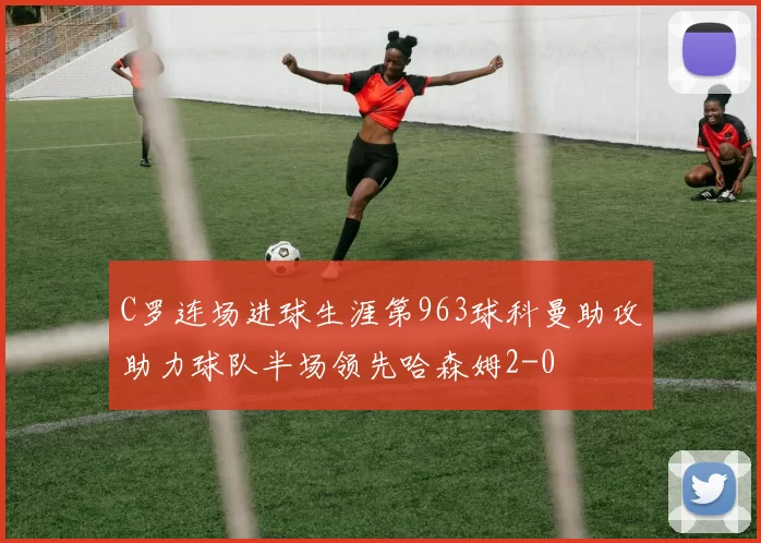 C罗连场进球生涯第963球科曼助攻助力球队半场领先哈森姆2-0