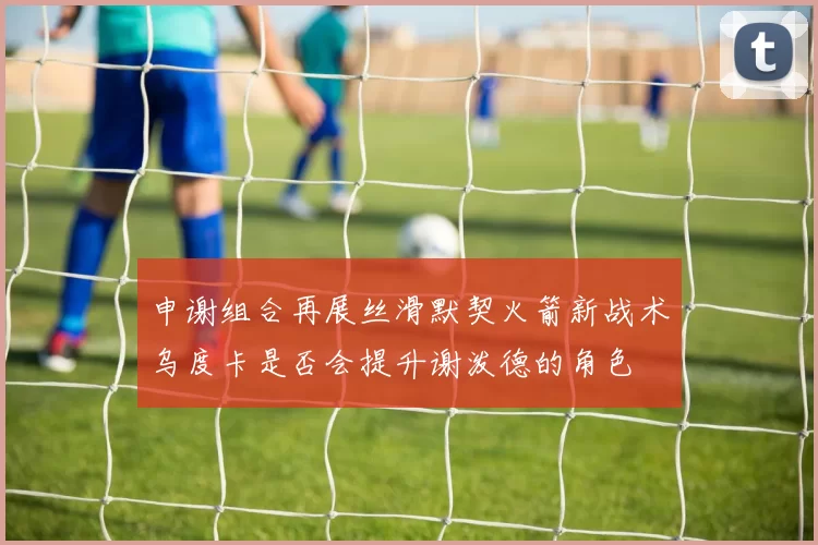 申谢组合再展丝滑默契火箭新战术乌度卡是否会提升谢泼德的角色