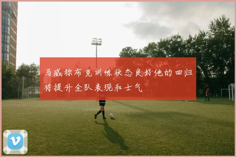 马威称布克训练状态良好他的回归将提升全队表现和士气