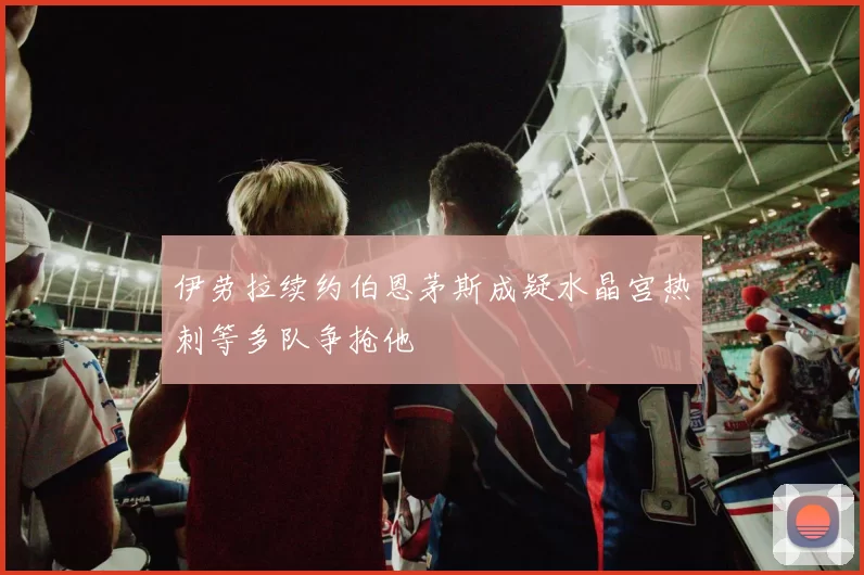伊劳拉续约伯恩茅斯成疑水晶宫热刺等多队争抢他